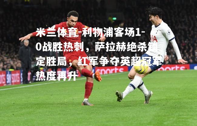 利物浦客场1-0战胜热刺，萨拉赫绝杀锁定胜局，红军争夺英超冠军热度再升