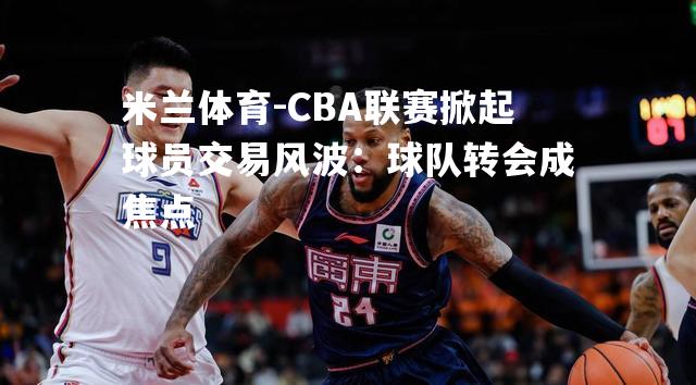 CBA联赛掀起球员交易风波：球队转会成焦点