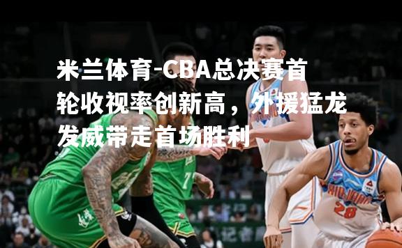 CBA总决赛首轮收视率创新高，外援猛龙发威带走首场胜利