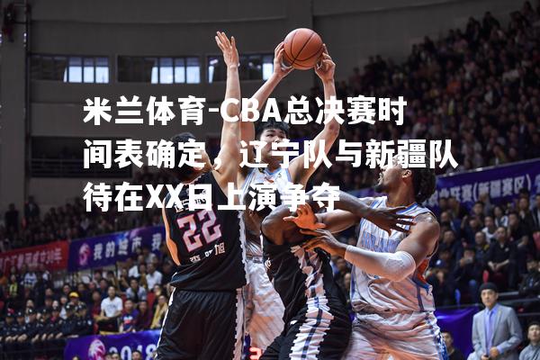 CBA总决赛时间表确定，辽宁队与新疆队待在XX日上演争夺