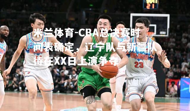 CBA总决赛时间表确定，辽宁队与新疆队待在XX日上演争夺