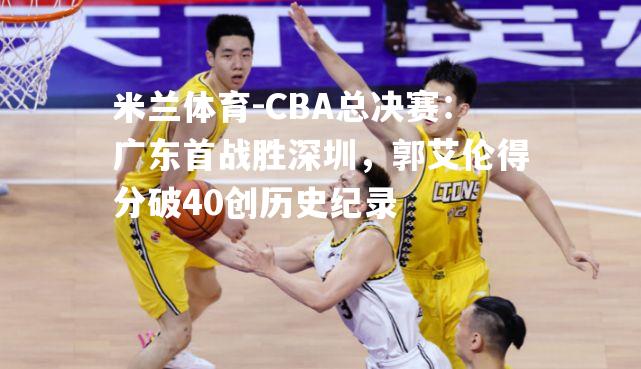 CBA总决赛：广东首战胜深圳，郭艾伦得分破40创历史纪录