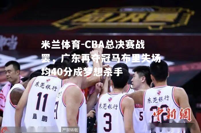 CBA总决赛战罢，广东再夺冠马布里失场均40分成梦想杀手