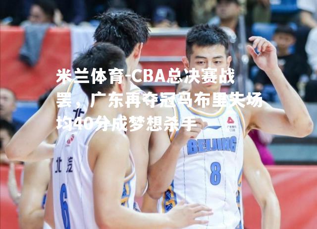 CBA总决赛战罢，广东再夺冠马布里失场均40分成梦想杀手