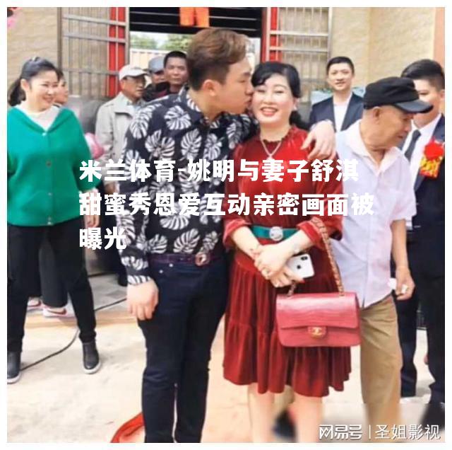 姚明与妻子舒淇甜蜜秀恩爱互动亲密画面被曝光