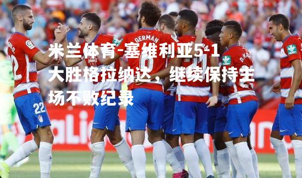 塞维利亚5-1大胜格拉纳达，继续保持主场不败纪录