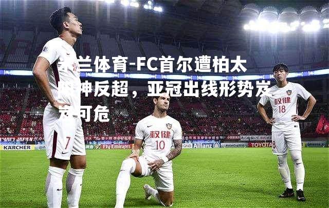 FC首尔遭柏太阳神反超，亚冠出线形势岌岌可危